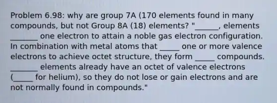 Problem 6.98: why are group 7A (170 elements found in many compounds, but not Group 8A (18) elements? "______, elements _______ one electron to attain a noble gas electron configuration. In combination with metal atoms that _____ one or more valence electrons to achieve octet structure, they form _____ compounds. _______ elements already have an octet of valence electrons (_____ for helium), so they do not lose or gain electrons and are not normally found in compounds."