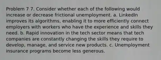 Problem 7 7. Consider whether each of the following would increase or decrease frictional unemployment. a. LinkedIn improves its algorithms, enabling it to more efficiently connect employers with workers who have the experience and skills they need. b. Rapid innovation in the tech sector means that tech companies are constantly changing the skills they require to develop, manage, and service new products. c. Unemployment insurance programs become less generous.