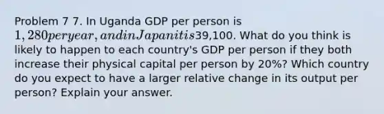 Problem 7 7. In Uganda GDP per person is 1,280 per year, and in Japan it is39,100. What do you think is likely to happen to each country's GDP per person if they both increase their physical capital per person by 20%? Which country do you expect to have a larger relative change in its output per person? Explain your answer.