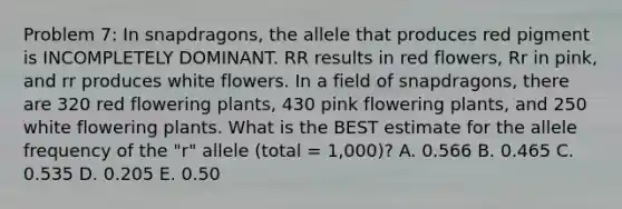 Problem 7: In snapdragons, the allele that produces red pigment is INCOMPLETELY DOMINANT. RR results in red flowers, Rr in pink, and rr produces white flowers. In a field of snapdragons, there are 320 red flowering plants, 430 pink flowering plants, and 250 white flowering plants. What is the BEST estimate for the allele frequency of the "r" allele (total = 1,000)? A. 0.566 B. 0.465 C. 0.535 D. 0.205 E. 0.50