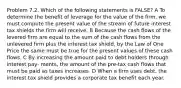 Problem 7.2. Which of the following statements is FALSE? A To determine the benefit of leverage for the value of the firm, we must compute the present value of the stream of future interest tax shields the firm will receive. B Because the cash flows of the levered firm are equal to the sum of the cash flows from the unlevered firm plus the interest tax shield, by the Law of One Price the same must be true for the present values of these cash flows. C By increasing the amount paid to debt holders through interest pay- ments, the amount of the pre-tax cash flows that must be paid as taxes increases. D When a firm uses debt, the interest tax shield provides a corporate tax benefit each year.