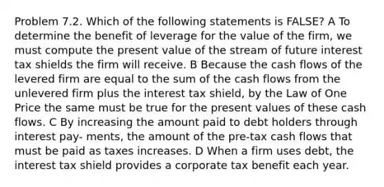 Problem 7.2. Which of the following statements is FALSE? A To determine the benefit of leverage for the value of the firm, we must compute the present value of the stream of future interest tax shields the firm will receive. B Because the cash flows of the levered firm are equal to the sum of the cash flows from the unlevered firm plus the interest tax shield, by the Law of One Price the same must be true for the present values of these cash flows. C By increasing the amount paid to debt holders through interest pay- ments, the amount of the pre-tax cash flows that must be paid as taxes increases. D When a firm uses debt, the interest tax shield provides a corporate tax benefit each year.