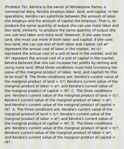 (Problem 7b). Kendra is the owner of Wholesome Farms, a commercial dairy. Kendra employs labor, land, and capital. In her operations, Kendra can substitute between the amount of labor she employs and the amount of capital she employs. That is, to produce the same quantity of output she can use more labor and less land; similarly, to produce the same quantity of output she can use less labor and more land. However, if she uses more land, she must use more of both labor and capital; if she uses less land, she can use less of both labor and capital. Let w* represent the annual cost of labor in the market, let rL* represent the annual cost of a unit of land in the market, and let rK* represent the annual cost of a unit of capital in the market. Kendra believes that she can increase her profits by renting and using more land. What three conditions must hold (involving her value of the marginal product of labor, land, and capital) for this to be true? B. The three conditions are: Kendra's current value of the marginal product of land = rL*; Kendra's current value of the marginal product of labor = w*; and Kendra's current value of the marginal product of capital = rK*. C. The three conditions are: Kendra's current value of the marginal product of land > rL*; Kendra's current value of the marginal product of labor > w*; and Kendra's current value of the marginal product of capital > rK*. A. The three conditions are: Kendra's current value of the marginal product of land > rL*; Kendra's current value of the marginal product of labor = w*; and Kendra's current value of the marginal product of capital = rK*. D. The three conditions are: Kendra's current value of the marginal product of land = rL*; Kendra's current value of the marginal product of labor > w*; and Kendra's current value of the marginal product of capital > rK*.