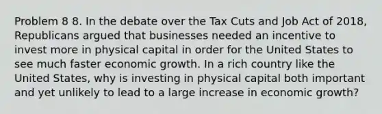 Problem 8 8. In the debate over the Tax Cuts and Job Act of 2018, Republicans argued that businesses needed an incentive to invest more in physical capital in order for the United States to see much faster economic growth. In a rich country like the United States, why is investing in physical capital both important and yet unlikely to lead to a large increase in economic growth?