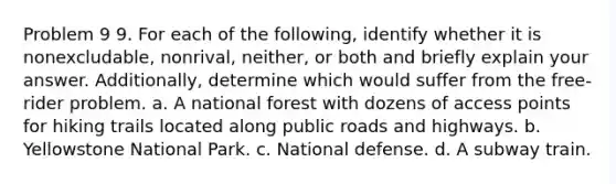 Problem 9 9. For each of the following, identify whether it is nonexcludable, nonrival, neither, or both and briefly explain your answer. Additionally, determine which would suffer from the free-rider problem. a. A national forest with dozens of access points for hiking trails located along public roads and highways. b. Yellowstone National Park. c. National defense. d. A subway train.