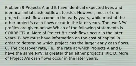 Problem 9 Projects A and B have identical expected lives and identical initial cash outflows (costs). However, most of one project's cash flows come in the early years, while most of the other project's cash flows occur in the later years. The two NPV profiles are given below: Which of the following statements is CORRECT? A. More of Project B's cash flows occur in the later years. B. We must have information on the cost of capital in order to determine which project has the larger early cash flows. C. The crossover rate, i.e., the rate at which Projects A and B have the same NPV, is greater than either project's IRR. D. More of Project A's cash flows occur in the later years.