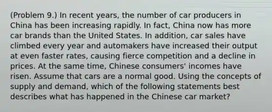 (Problem 9.) In recent years, the number of car producers in China has been increasing rapidly. In fact, China now has more car brands than the United States. In addition, car sales have climbed every year and automakers have increased their output at even faster rates, causing fierce competition and a decline in prices. At the same time, Chinese consumers' incomes have risen. Assume that cars are a normal good. Using the concepts of supply and demand, which of the following statements best describes what has happened in the Chinese car market?