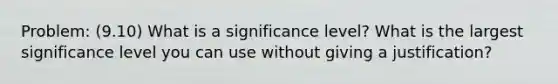 Problem: (9.10) What is a significance level? What is the largest significance level you can use without giving a justification?