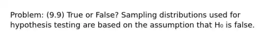 Problem: (9.9) True or False? Sampling distributions used for hypothesis testing are based on the assumption that H₀ is false.