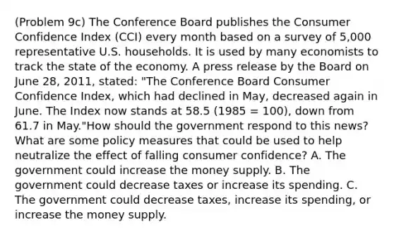 (Problem 9c) The Conference Board publishes the Consumer Confidence Index (CCI) every month based on a survey of 5,000 representative U.S. households. It is used by many economists to track the state of the economy. A press release by the Board on June 28, 2011, stated: "The Conference Board Consumer Confidence Index, which had declined in May, decreased again in June. The Index now stands at 58.5 (1985 = 100), down from 61.7 in May."How should the government respond to this news? What are some policy measures that could be used to help neutralize the effect of falling consumer confidence? A. The government could increase the money supply. B. The government could decrease taxes or increase its spending. C. The government could decrease taxes, increase its spending, or increase the money supply.