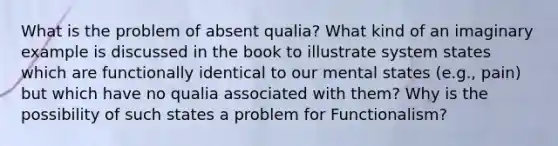 What is the problem of absent qualia? What kind of an imaginary example is discussed in the book to illustrate system states which are functionally identical to our mental states (e.g., pain) but which have no qualia associated with them? Why is the possibility of such states a problem for Functionalism?