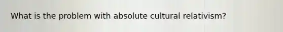 What is the problem with absolute cultural relativism?