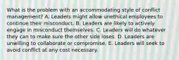 What is the problem with an accommodating style of conflict management? A. Leaders might allow unethical employees to continue their misconduct. B. Leaders are likely to actively engage in misconduct themselves. C. Leaders will do whatever they can to make sure the other side loses. D. Leaders are unwilling to collaborate or compromise. E. Leaders will seek to avoid conflict at any cost necessary.