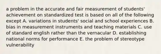 a problem in the accurate and fair measurement of students' achievement on standardized test is based on all of the following except A. variations in students' social and school experiences B. bias in measurement instruments and teaching materials C. use of standard english rather than the vernacular D. establishing national norms for performance E. the problem of stereotype vulnerability