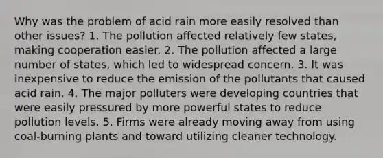 Why was the problem of acid rain more easily resolved than other issues? 1. The pollution affected relatively few states, making cooperation easier. 2. The pollution affected a large number of states, which led to widespread concern. 3. It was inexpensive to reduce the emission of the pollutants that caused acid rain. 4. The major polluters were developing countries that were easily pressured by more powerful states to reduce pollution levels. 5. Firms were already moving away from using coal-burning plants and toward utilizing cleaner technology.