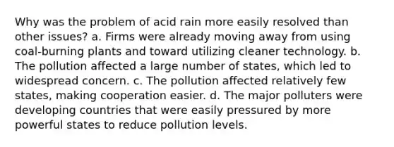 Why was the problem of acid rain more easily resolved than other issues? a. Firms were already moving away from using coal-burning plants and toward utilizing cleaner technology. b. The pollution affected a large number of states, which led to widespread concern. c. The pollution affected relatively few states, making cooperation easier. d. The major polluters were developing countries that were easily pressured by more powerful states to reduce pollution levels.