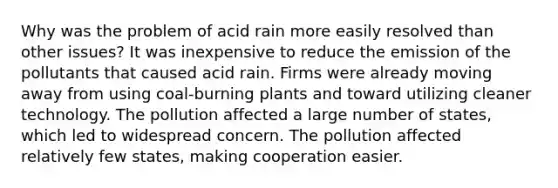 Why was the problem of acid rain more easily resolved than other issues? It was inexpensive to reduce the emission of the pollutants that caused acid rain. Firms were already moving away from using coal-burning plants and toward utilizing cleaner technology. The pollution affected a large number of states, which led to widespread concern. The pollution affected relatively few states, making cooperation easier.