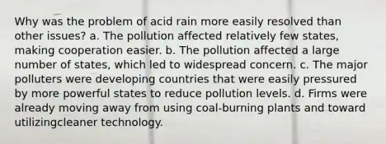 Why was the problem of acid rain more easily resolved than other issues? a. The pollution affected relatively few states, making cooperation easier. b. The pollution affected a large number of states, which led to widespread concern. c. The major polluters were developing countries that were easily pressured by more powerful states to reduce pollution levels. d. Firms were already moving away from using coal-burning plants and toward utilizingcleaner technology.