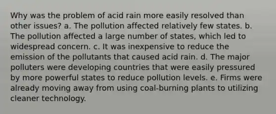 Why was the problem of <a href='https://www.questionai.com/knowledge/kLAvtOQAcG-acid-rain' class='anchor-knowledge'>acid rain</a> more easily resolved than other issues? a. The pollution affected relatively few states. b. The pollution affected a large number of states, which led to widespread concern. c. It was inexpensive to reduce the emission of the pollutants that caused acid rain. d. The major polluters were <a href='https://www.questionai.com/knowledge/kfOLeLdkKh-developing-countries' class='anchor-knowledge'>developing countries</a> that were easily pressured by more powerful states to reduce pollution levels. e. Firms were already moving away from using coal-burning plants to utilizing cleaner technology.