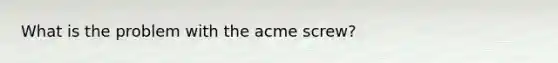 What is the problem with the acme screw?