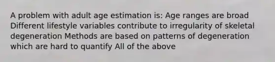 A problem with adult age estimation is: Age ranges are broad Different lifestyle variables contribute to irregularity of skeletal degeneration Methods are based on patterns of degeneration which are hard to quantify All of the above