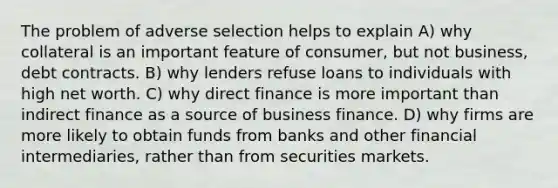 The problem of adverse selection helps to explain A) why collateral is an important feature of consumer, but not business, debt contracts. B) why lenders refuse loans to individuals with high net worth. C) why direct finance is more important than indirect finance as a source of business finance. D) why firms are more likely to obtain funds from banks and other financial intermediaries, rather than from securities markets.