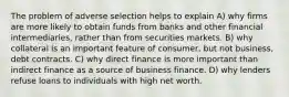 The problem of adverse selection helps to explain A) why firms are more likely to obtain funds from banks and other financial intermediaries, rather than from securities markets. B) why collateral is an important feature of consumer, but not business, debt contracts. C) why direct finance is more important than indirect finance as a source of business finance. D) why lenders refuse loans to individuals with high net worth.