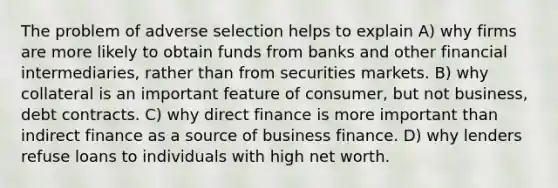 The problem of adverse selection helps to explain A) why firms are more likely to obtain funds from banks and other financial intermediaries, rather than from securities markets. B) why collateral is an important feature of consumer, but not business, debt contracts. C) why direct finance is more important than indirect finance as a source of business finance. D) why lenders refuse loans to individuals with high net worth.