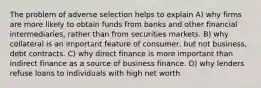 The problem of adverse selection helps to explain A) why firms are more likely to obtain funds from banks and other financial intermediaries, rather than from securities markets. B) why collateral is an important feature of consumer, but not business, debt contracts. C) why direct finance is more important than indirect finance as a source of business finance. D) why lenders refuse loans to individuals with high net worth