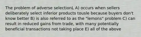 The problem of adverse selectionL A) occurs when sellers deliberately select inferior products tousle because buyers don't know better B) is also referred to as the "lemons" problem C) can result in reduced gains from trade, with many potentially beneficial transactions not taking place E) all of the above