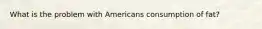 What is the problem with Americans consumption of fat?