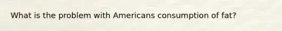 What is the problem with Americans consumption of fat?