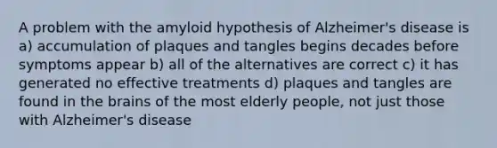 A problem with the amyloid hypothesis of Alzheimer's disease is a) accumulation of plaques and tangles begins decades before symptoms appear b) all of the alternatives are correct c) it has generated no effective treatments d) plaques and tangles are found in the brains of the most elderly people, not just those with Alzheimer's disease