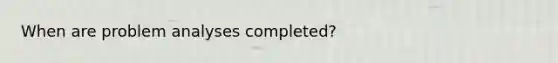 When are problem analyses completed?