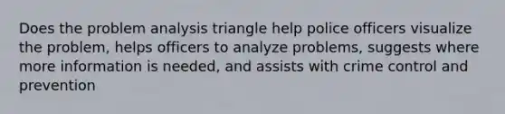 Does the problem analysis triangle help police officers visualize the problem, helps officers to analyze problems, suggests where more information is needed, and assists with crime control and prevention