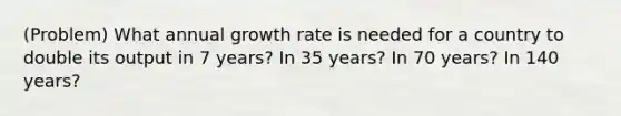 (Problem) What annual growth rate is needed for a country to double its output in 7 years? In 35 years? In 70 years? In 140 years?