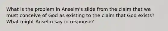 What is the problem in Anselm's slide from the claim that we must conceive of God as existing to the claim that God exists? What might Anselm say in response?