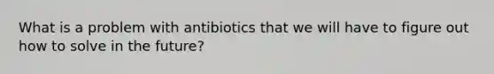 What is a problem with antibiotics that we will have to figure out how to solve in the future?