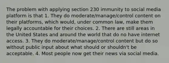 The problem with applying section 230 immunity to social media platform is that 1. They do moderate/manage/control content on their platforms, which would, under common law, make them legally accountable for their choices. 2. There are still areas in the United States and around the world that do no have internet access. 3. They do moderate/manage/control content but do so without public input about what should or shouldn't be acceptable. 4. Most people now get their news via social media.