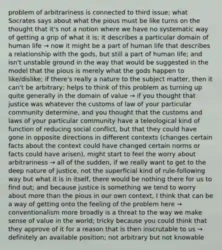 problem of arbitrariness is connected to third issue; what Socrates says about what the pious must be like turns on the thought that it's not a notion where we have no systematic way of getting a grip of what it is; it describes a particular domain of human life → now it might be a part of human life that describes a relationship with the gods, but still a part of human life; and isn't unstable ground in the way that would be suggested in the model that the pious is merely what the gods happen to like/dislike; if there's really a nature to the subject matter, then it can't be arbitrary; helps to think of this problem as turning up quite generally in the domain of value → if you thought that justice was whatever the customs of law of your particular community determine, and you thought that the customs and laws of your particular community have a teleological kind of function of reducing social conflict, but that they could have gone in opposite directions in different contexts (changes certain facts about the context could have changed certain norms or facts could have arisen), might start to feel the worry about arbitrariness → all of the sudden, if we really want to get to the deep nature of justice, not the superficial kind of rule-following way but what it is in itself, there would be nothing there for us to find out; and because justice is something we tend to worry about more than the pious in our own context, I think that can be a way of getting onto the feeling of the problem here → conventionalism more broadly is a threat to the way we make sense of value in the world; tricky because you could think that they approve of it for a reason that is then inscrutable to us → definitely an available position; not arbitrary but not knowable