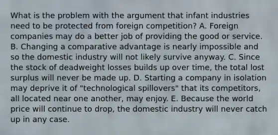 What is the problem with the argument that infant industries need to be protected from foreign​ competition? A. Foreign companies may do a better job of providing the good or service. B. Changing a comparative advantage is nearly impossible and so the domestic industry will not likely survive anyway. C. Since the stock of deadweight losses builds up over​ time, the total lost surplus will never be made up. D. Starting a company in isolation may deprive it of​ "technological spillovers" that its​ competitors, all located near one​ another, may enjoy. E. Because the world price will continue to​ drop, the domestic industry will never catch up in any case.