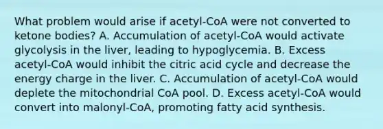 What problem would arise if acetyl‑CoA were not converted to ketone bodies? A. Accumulation of acetyl‑CoA would activate glycolysis in the liver, leading to hypoglycemia. B. Excess acetyl‑CoA would inhibit the citric acid cycle and decrease the energy charge in the liver. C. Accumulation of acetyl‑CoA would deplete the mitochondrial CoA pool. D. Excess acetyl‑CoA would convert into malonyl‑CoA, promoting fatty acid synthesis.