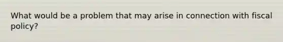 What would be a problem that may arise in connection with <a href='https://www.questionai.com/knowledge/kPTgdbKdvz-fiscal-policy' class='anchor-knowledge'>fiscal policy</a>?