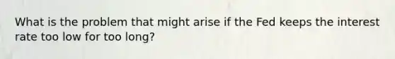 What is the problem that might arise if the Fed keeps the interest rate too low for too long?