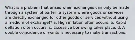 What is a problem that arises when exchanges can only be made through a system of barter (a system where goods or services are directly exchanged for other goods or services without using a medium of exchange)? a. High inflation often occurs. b. Rapid deflation often occurs. c. Excessive borrowing takes place. d. A double coincidence of wants is necessary to make transactions.