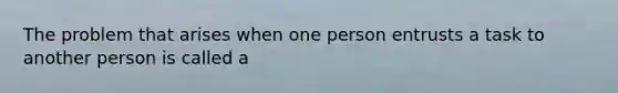 The problem that arises when one person entrusts a task to another person is called a