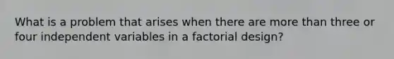 What is a problem that arises when there are more than three or four independent variables in a factorial design?