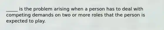 _____ is the problem arising when a person has to deal with competing demands on two or more roles that the person is expected to play.