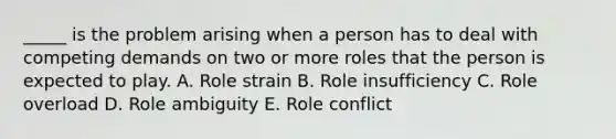 _____ is the problem arising when a person has to deal with competing demands on two or more roles that the person is expected to play. A. Role strain B. Role insufficiency C. Role overload D. Role ambiguity E. Role conflict