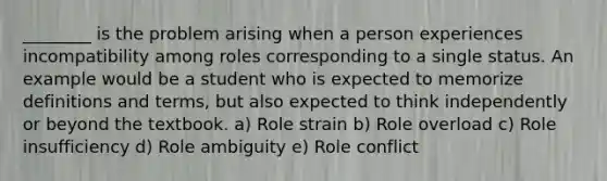 ________ is the problem arising when a person experiences incompatibility among roles corresponding to a single status. An example would be a student who is expected to memorize definitions and terms, but also expected to think independently or beyond the textbook. a) Role strain b) Role overload c) Role insufficiency d) Role ambiguity e) Role conflict